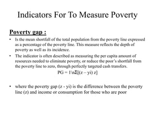 Indicators For To Measure Poverty
Poverty gap :
• Is the mean shortfall of the total population from the poverty line expressed
as a percentage of the poverty line. This measure reflects the depth of
poverty as well as its incidence.
• The indicator is often described as measuring the per capita amount of
resources needed to eliminate poverty, or reduce the poor’s shortfall from
the poverty line to zero, through perfectly targeted cash transfers.

PG = 1nƩ[(z – yi) z]
• where the poverty gap (z - yi) is the difference between the poverty
line (z) and income or consumption for those who are poor

 