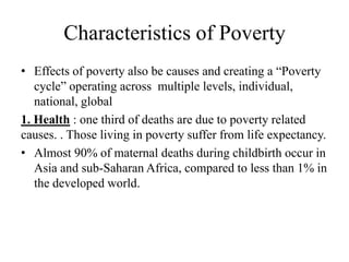 Characteristics of Poverty
• Effects of poverty also be causes and creating a ―Poverty
cycle‖ operating across multiple levels, individual,
national, global
1. Health : one third of deaths are due to poverty related
causes. . Those living in poverty suffer from life expectancy.
• Almost 90% of maternal deaths during childbirth occur in
Asia and sub-Saharan Africa, compared to less than 1% in
the developed world.

 
