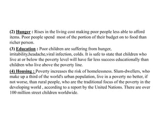 (2) Hunger : Rises in the living cost making poor people less able to afford
items. Poor people spend most of the portion of their budget on to food than
richer person.
(3) Education : Poor children are suffering from hunger,
irritability,headache,viral infection, colds. It is safe to state that children who
live at or below the poverty level will have far less success educationally than
children who live above the poverty line.
(4) Housing : Poverty increases the risk of homelessness. Slum-dwellers, who
make up a third of the world's urban population, live in a poverty no better, if
not worse, than rural people, who are the traditional focus of the poverty in the
developing world , according to a report by the United Nations. There are over
100 million street children worldwide.

 