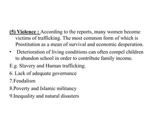 (5) Violence : According to the reports, many women become
victims of trafficking. The most common form of which is
Prostitution as a mean of survival and economic desperation.
• Deterioration of living conditions can often compel children
to abandon school in order to contribute family income.
E.g. Slavery and Human trafficking.
6. Lack of adequate governance
7.Feudalism
8.Poverty and Islamic militancy
9.Inequality and natural disasters

 