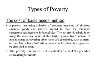 Types of Poverty
The cost of basic needs method
• a poverty line using a basket of products made up of all those
essential goods and services needed to meet the minimum
sustenance requirements in households. The poverty threshold is set
using the monetary value of this basket plus a fixed amount of
money aimed at covering other types of expenditure, such as petrol
or rent. Every household whose income is less than this figure will
be classified as poor.

• The poverty line for 2010-11 is calculated at Rs1745 per adult
equivalent per month

 