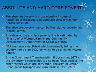 ABSOLUTE AND HARD CORE POVERTY
 The absolute poverty is gross monthly income of
household is inadequate to purchase certain minimum
necessities of life
 The absolute poverty line can be the relative poverty line
in long- terms.
 In Malaysia, the absolute poverty line is estimated by
Ministry of of Women, Family and Community
Development (Department of Social Welfare).
 NEP has been established which eventually brings the
country into Vision 2020 by which to be a higher income
nation.

 In the Government Transformation Programmes (GTP),
the low income households is also been focus besides the
other factors which are corruption, security, education,
urban public transport and rural basic infrastructure.

 