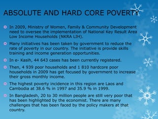 ABSOLUTE AND HARD CORE POVERTY
 In 2009, Ministry of Women, Family & Community Development
need to oversee the implementation of National Key Result Area
Low Income Households (NKRA LIH).
 Many initiatives has been taken by government to reduce the
rate of poverty in our country. The initiative is provide skills
training and income generation opportunities.
 In e- Kasih, 44 643 cases has been currently registered.
 Then, 4 939 poor households and 1 810 hardcore poor
households in 2009 has get focused by government to increase
their gross monthly income.
 The highest poverty incidence in this region are Laos and
Cambodia at 38.6 % in 1997 and 35.9 % in 1999.
 In Bangladesh, 20 to 30 million people are still very poor that
has been highlighted by the economist. There are many
challenges that has been faced by the policy makers at that
country.

 