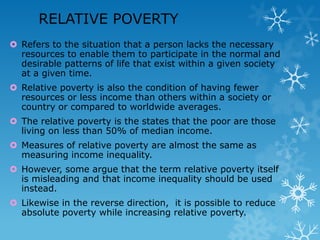 RELATIVE POVERTY
 Refers to the situation that a person lacks the necessary
resources to enable them to participate in the normal and
desirable patterns of life that exist within a given society
at a given time.
 Relative poverty is also the condition of having fewer
resources or less income than others within a society or
country or compared to worldwide averages.
 The relative poverty is the states that the poor are those
living on less than 50% of median income.
 Measures of relative poverty are almost the same as
measuring income inequality.

 However, some argue that the term relative poverty itself
is misleading and that income inequality should be used
instead.
 Likewise in the reverse direction, it is possible to reduce
absolute poverty while increasing relative poverty.

 