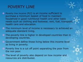POVERTY LINE
 Poverty line income (PLI) is an income sufficient to

purchase a minimum basket of food to maintain
household in good nutritional health and other basic
needs such as clothing and footwear, rent, fuel, transport,
health care and education.

 The minimum level of income is necessary to achieved an
adequate standard living.
 The poverty line is higher in developed countries than in
developing countries.
 Government define those living below this income level
as living in poverty.
 Poverty line is a cut off point separating the poor from
the non poor.
 The level of poverty also depend on how income and
resources are distributed.

 