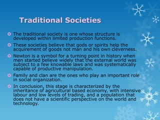 Traditional Societies
 The traditional society is one whose structure is
developed within limited production functions.
 These societies believe that gods or spirits help the
acquirement of goods not man and his own cleverness.
 Newton is a symbol for a turning point in history when
men started believe widely that the external world was
subject to a few knowable laws and was systematically
capable of productive manipulation.
 Family and clan are the ones who play an important role
in social organization.
 In conclusion, this stage is characterized by the
inheritance of agricultural based economy, with intensive
labour and low levels of trading, and a population that
does not have a scientific perspective on the world and
technology.

 