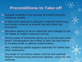 Preconditions to Take-off
 Exposed societies to the process of transforming the
traditional society.
 It takes time because it gradually employed technology
and modern science to prevent loss and enjoy the
innovation.

 Education started to be an important and changes to suit
the needs of modern economy activity.
 Various types of enterprise spring up in private and public
sector. Entrepreneurs are willing to take risk and chance
to increase profit or getting modernization.
 Also, mobilizing capital appears especially for banks and
other institutions.
 The scope of commerce widens internal and external.
Modern manufacturing enterprise appears, using the new
methods.

 