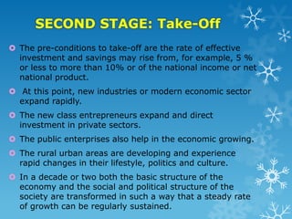 SECOND STAGE: Take-Off
 The pre-conditions to take-off are the rate of effective
investment and savings may rise from, for example, 5 %
or less to more than 10% or of the national income or net
national product.
 At this point, new industries or modern economic sector
expand rapidly.
 The new class entrepreneurs expand and direct
investment in private sectors.
 The public enterprises also help in the economic growing.
 The rural urban areas are developing and experience
rapid changes in their lifestyle, politics and culture.
 In a decade or two both the basic structure of the
economy and the social and political structure of the
society are transformed in such a way that a steady rate
of growth can be regularly sustained.

 