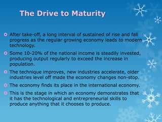 The Drive to Maturity
 After take-off, a long interval of sustained of rise and fall
progress as the regular growing economy leads to modern
technology.
 Some 10-20% of the national income is steadily invested,
producing output regularly to exceed the increase in
population.

 The technique improves, new industries accelerate, older
industries level off made the economy changes non-stop.
 The economy finds its place in the international economy.
 This is the stage in which an economy demonstrates that
it has the technological and entrepreneurial skills to
produce anything that it chooses to produce.

 
