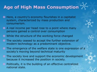 Age of High Mass Consumption
 Here, a country's economy flourishes in a capitalist
system, characterized by mass production and
consumerism.
 A real income per head rose to a point where many
persons gained a control over consumption
 While the structure of the working force changed
 The society ceased to accept the further extension of
modern technology as a predominant objective.
 The emergence of the welfare state is one expression of a
society's moving beyond technical maturity
 The society love and support the economic development
because it increased the position in society.
 Politically, it is the building of an effective centralized
national state.

 