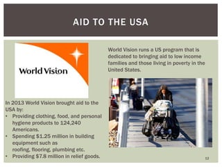 12
AID TO THE USA
World Vision runs a US program that is
dedicated to bringing aid to low income
families and those living in poverty in the
United States.
In 2013 World Vision brought aid to the
USA by:
• Providing clothing, food, and personal
hygiene products to 124,240
Americans.
• Spending $1.25 million in building
equipment such as
roofing, flooring, plumbing etc.
• Providing $7.8 million in relief goods.
 