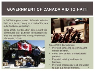 6
GOVERNMENT OF CANADA AID TO HAITI
In 2009 the government of Canada selected
Haiti as a focus country as a part of the new
aid effectiveness strategy.
Since 2006, the Canadian government has
contributed over $1 billion in development
aids and assistance to Haiti (Government
of Canada, 2014).
Since 2006, Canada has:
• Provided schooling to over 35,000
Haitian children.
• Cured 60% of Haiti’s tuberculosis
patients.
• Provided training and tools to
farmers.
• Provided emergency food and water
to over 1.3 million Haitians.
 