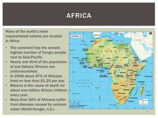 7
AFRICA
Many of the world’s most
impoverished nations are located
in Africa
• The continent has the second
highest number of hungry people
next to Asia-Pacific.
• Nearly one third of the population
of sub Sahara Africans are
undernourished.
• In 2008 about 47% of Africans
lived on less than $1.25 per day.
• Malaria is the cause of death for
about one million African children
every year.
• More than 50% of Africans suffer
from diseases caused by unclean
water (World Hunger, n.d.).
 