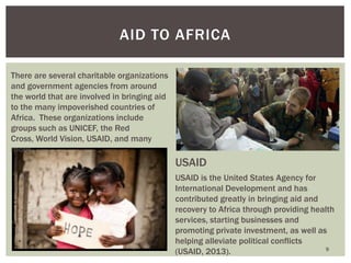 9
AID TO AFRICA
There are several charitable organizations
and government agencies from around
the world that are involved in bringing aid
to the many impoverished countries of
Africa. These organizations include
groups such as UNICEF, the Red
Cross, World Vision, USAID, and many
more.
USAID
USAID is the United States Agency for
International Development and has
contributed greatly in bringing aid and
recovery to Africa through providing health
services, starting businesses and
promoting private investment, as well as
helping alleviate political conflicts
(USAID, 2013).
 