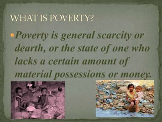 Poverty is general scarcity or
dearth, or the state of one who
lacks a certain amount of
material possessions or money.
 