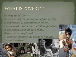 Poverty stands for :-
P - Power only to one section of the society.
O-oppression & opposition to others.
V- vote banks, votes that's all thought about.
E-education....not all have that...
R-rural areas neglected.
T- tobacco, spoiling the assets to liability.
Y- youth mislead.
 