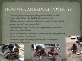 1. Creating more employment opportunities, so that
every individual can fulfill his basic needs.
2. Minimizing corruption related activities so that black
money doesn't get generated.
3. Improvising rural sector and supporting them with
necessary machinery .
4. Stop wasting our resources , economy is strengthened
by its resources available.
5. Awareness for self employment and techniques
among rural people .
 