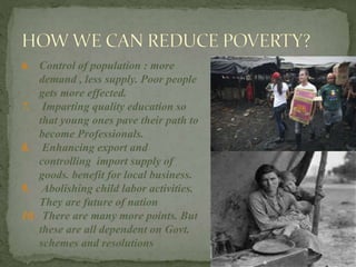 6. Control of population : more
demand , less supply. Poor people
gets more effected.
7. Imparting quality education so
that young ones pave their path to
become Professionals.
8. Enhancing export and
controlling import supply of
goods. benefit for local business.
9. Abolishing child labor activities.
They are future of nation
10. There are many more points. But
these are all dependent on Govt.
schemes and resolutions
 