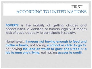 FIRST… 
ACCORDING TO UNITED NATIONS 
POVERTY is the inability of getting choices and 
opportunities, a violation of human dignity. It means 
lack of basic capacity to participate in society. 
Nonetheless, it means not having enough to feed and 
clothe a family, not having a school or clinic to go to, 
not having the land on which to grow one’s food or a 
job to earn one’s living, not having access to credit. 
 
