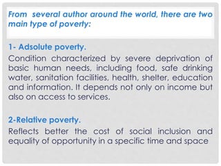 From several author around the world, there are two 
main type of poverty: 
1- Adsolute poverty. 
Condition characterized by severe deprivation of 
basic human needs, including food, safe drinking 
water, sanitation facilities, health, shelter, education 
and information. It depends not only on income but 
also on access to services. 
2-Relative poverty. 
Reflects better the cost of social inclusion and 
equality of opportunity in a specific time and space 
 