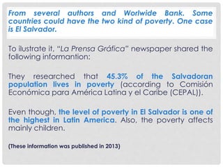 From several authors and Worlwide Bank. Some 
countries could have the two kind of poverty. One case 
is El Salvador. 
To ilustrate it, “La Prensa Gráfica” newspaper shared the 
following informantion: 
They researched that 45.3% of the Salvadoran 
population lives in poverty (according to Comisión 
Económica para América Latina y el Caribe (CEPAL)). 
Even though, the level of poverty in El Salvador is one of 
the highest in Latin America. Also, the poverty affects 
mainly children. 
(These information was published in 2013) 
 