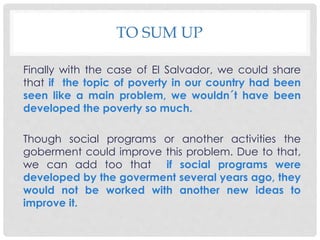 TO SUM UP 
Finally with the case of El Salvador, we could share 
that if the topic of poverty in our country had been 
seen like a main problem, we wouldn´t have been 
developed the poverty so much. 
Though social programs or another activities the 
goberment could improve this problem. Due to that, 
we can add too that if social programs were 
developed by the goverment several years ago, they 
would not be worked with another new ideas to 
improve it. 
