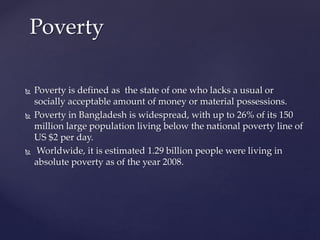  Poverty is defined as the state of one who lacks a usual or
socially acceptable amount of money or material possessions.
 Poverty in Bangladesh is widespread, with up to 26% of its 150
million large population living below the national poverty line of
US $2 per day.
 Worldwide, it is estimated 1.29 billion people were living in
absolute poverty as of the year 2008.
Poverty
 