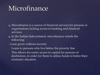  Microfinance is a source of financial services for persons or
organisations lacking access to banking and financial
services.
 In the Indian Subcontinent, microfinance entails the
following:
- Loan given without security
- Loans to persons who live below the poverty line
- This allows for easier access to capital for persons of
destitution, in order for them to utilize funds to better their
economic situation.
Microfinance
 