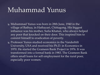 Muhammad Yunus was born in 28th June, 1940 in the
village of Bathua, in Hathazari, Chittagong. His biggest
influence was his mother, Sufia Khatun, who always helped
any poor that knocked on their door. This inspired him to
commit himself to eradication of poverty.
 Professor Yunus studied economics in the Vanderbilt
University, USA and received his Ph.D. in Economics in
1970. He started the Grameen Bank Project in 1976. It was
transformed into a formal bank in 1983. The Grameen Bank
offers small loans for self employment for the rural poor,
especially poor women.
Muhammad Yunus
 
