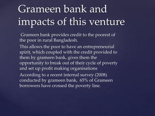 Grameen bank provides credit to the poorest of
the poor in rural Bangladesh.
This allows the poor to have an entrepreneurial
spirit, which coupled with the credit provided to
them by grameen bank, gives them the
opportunity to break out of their cycle of poverty
and set up profit making organisations
According to a recent internal survey (2008)
conducted by grameen bank, 65% of Grameen
borrowers have crossed the poverty line.
Grameen bank and
impacts of this venture
 