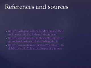  http://en.wikipedia.org/wiki/Microfinance#Mic
ro_Finance_on_the_Indian_Subcontinent
 http://www.grameen.com/index.php?option=co
m_content&task=view&id=16&Itemid=112
 http://www.academia.edu/206069/Grameen_an
d_Microcredit_A_Tale_of_Corporate_Success
References and sources
 