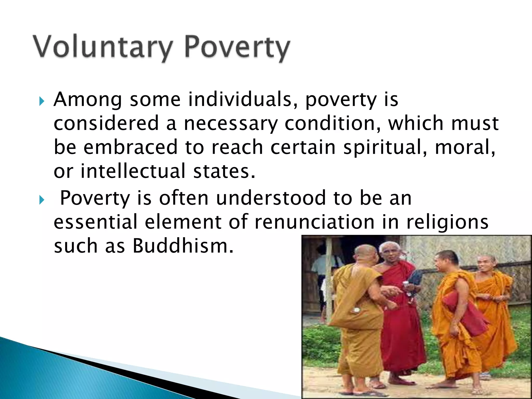  Among some individuals, poverty is
considered a necessary condition, which must
be embraced to reach certain spiritual, moral,
or intellectual states.
 Poverty is often understood to be an
essential element of renunciation in religions
such as Buddhism.
 