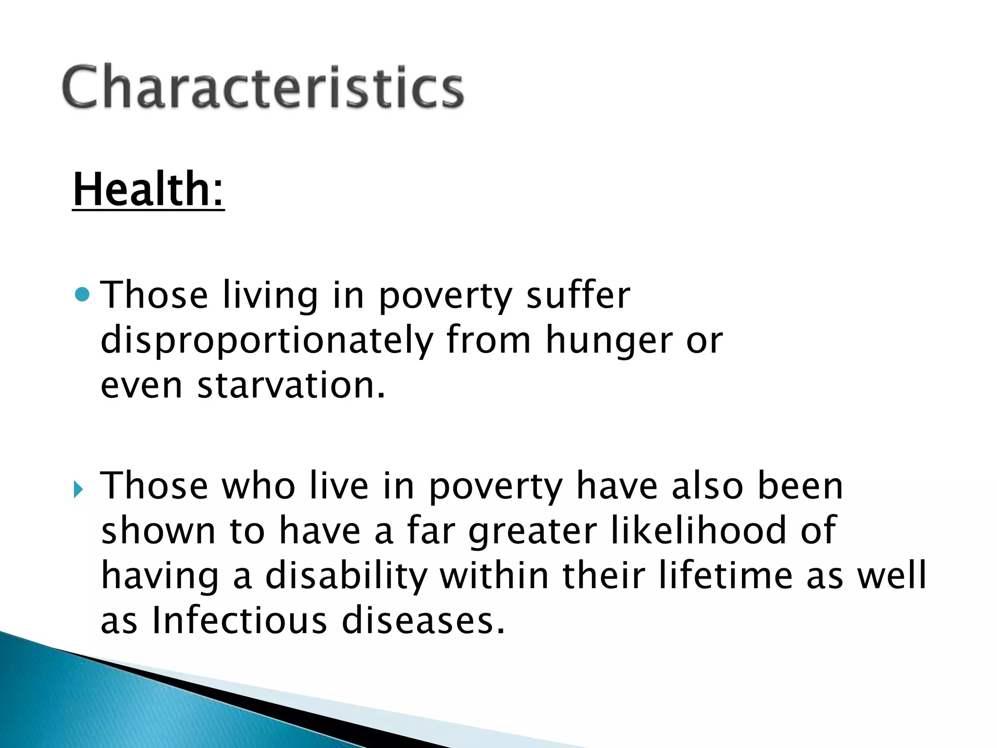 Health:
 Those living in poverty suffer
disproportionately from hunger or
even starvation.
 Those who live in poverty have also been
shown to have a far greater likelihood of
having a disability within their lifetime as well
as Infectious diseases.
 