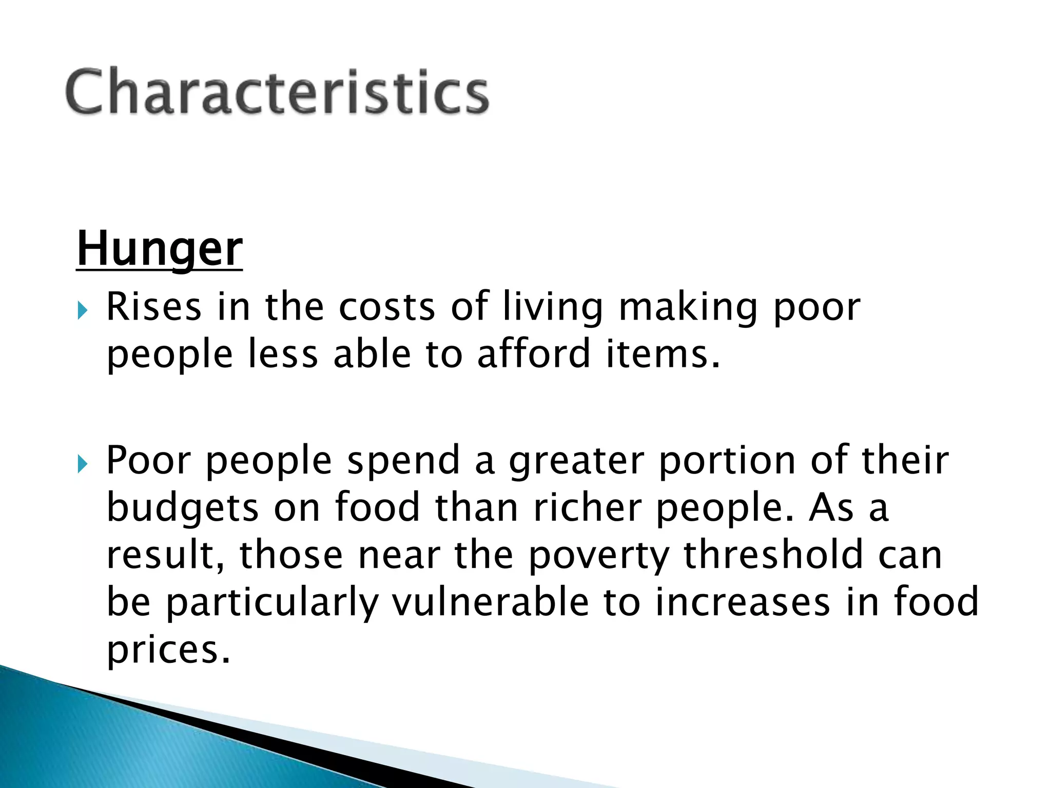 Hunger
 Rises in the costs of living making poor
people less able to afford items.
 Poor people spend a greater portion of their
budgets on food than richer people. As a
result, those near the poverty threshold can
be particularly vulnerable to increases in food
prices.
 