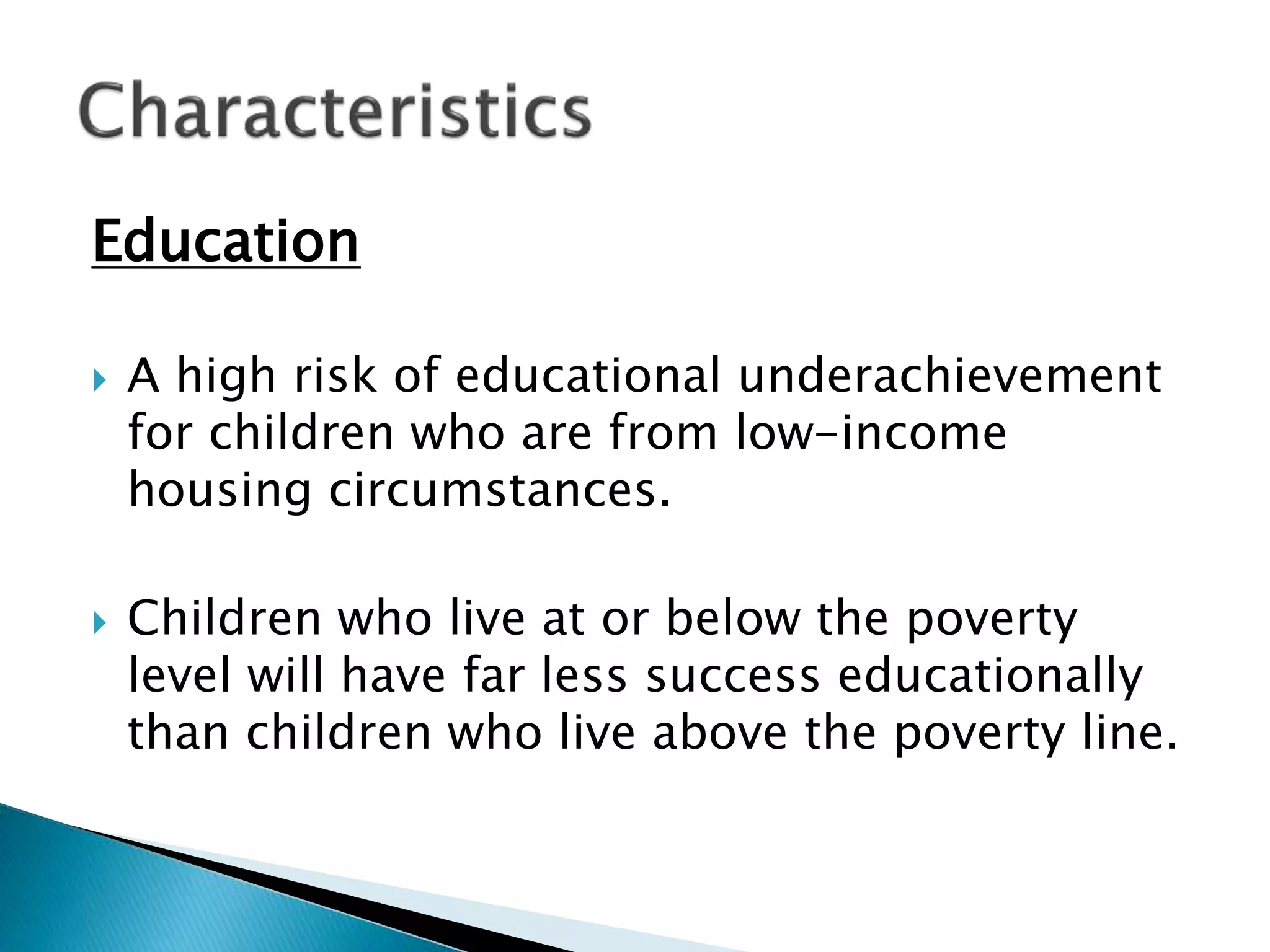 Education
 A high risk of educational underachievement
for children who are from low-income
housing circumstances.
 Children who live at or below the poverty
level will have far less success educationally
than children who live above the poverty line.
 