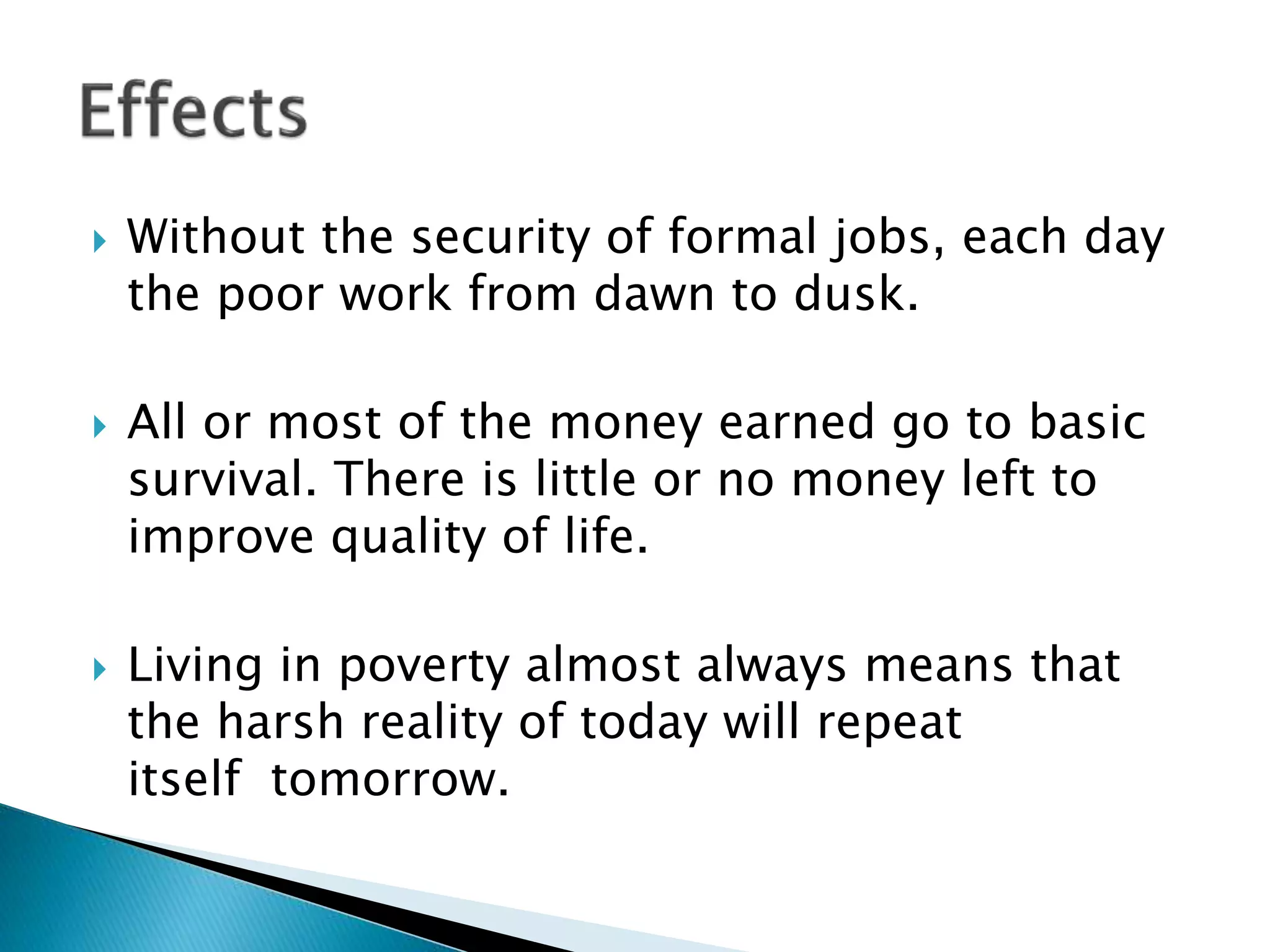  Without the security of formal jobs, each day
the poor work from dawn to dusk.
 All or most of the money earned go to basic
survival. There is little or no money left to
improve quality of life.
 Living in poverty almost always means that
the harsh reality of today will repeat
itself tomorrow.
 