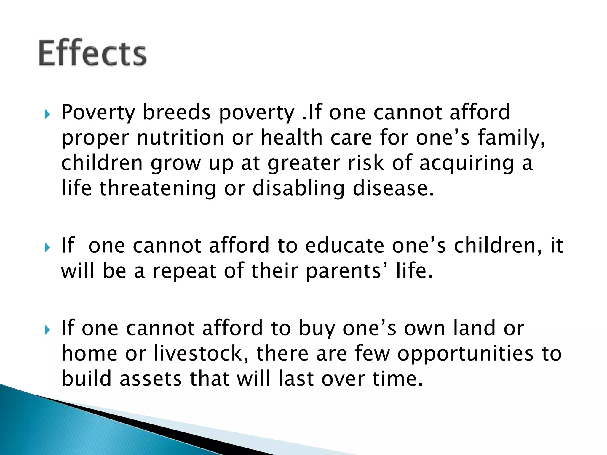  Poverty breeds poverty .If one cannot afford
proper nutrition or health care for one’s family,
children grow up at greater risk of acquiring a
life threatening or disabling disease.
 If one cannot afford to educate one’s children, it
will be a repeat of their parents’ life.
 If one cannot afford to buy one’s own land or
home or livestock, there are few opportunities to
build assets that will last over time.
 