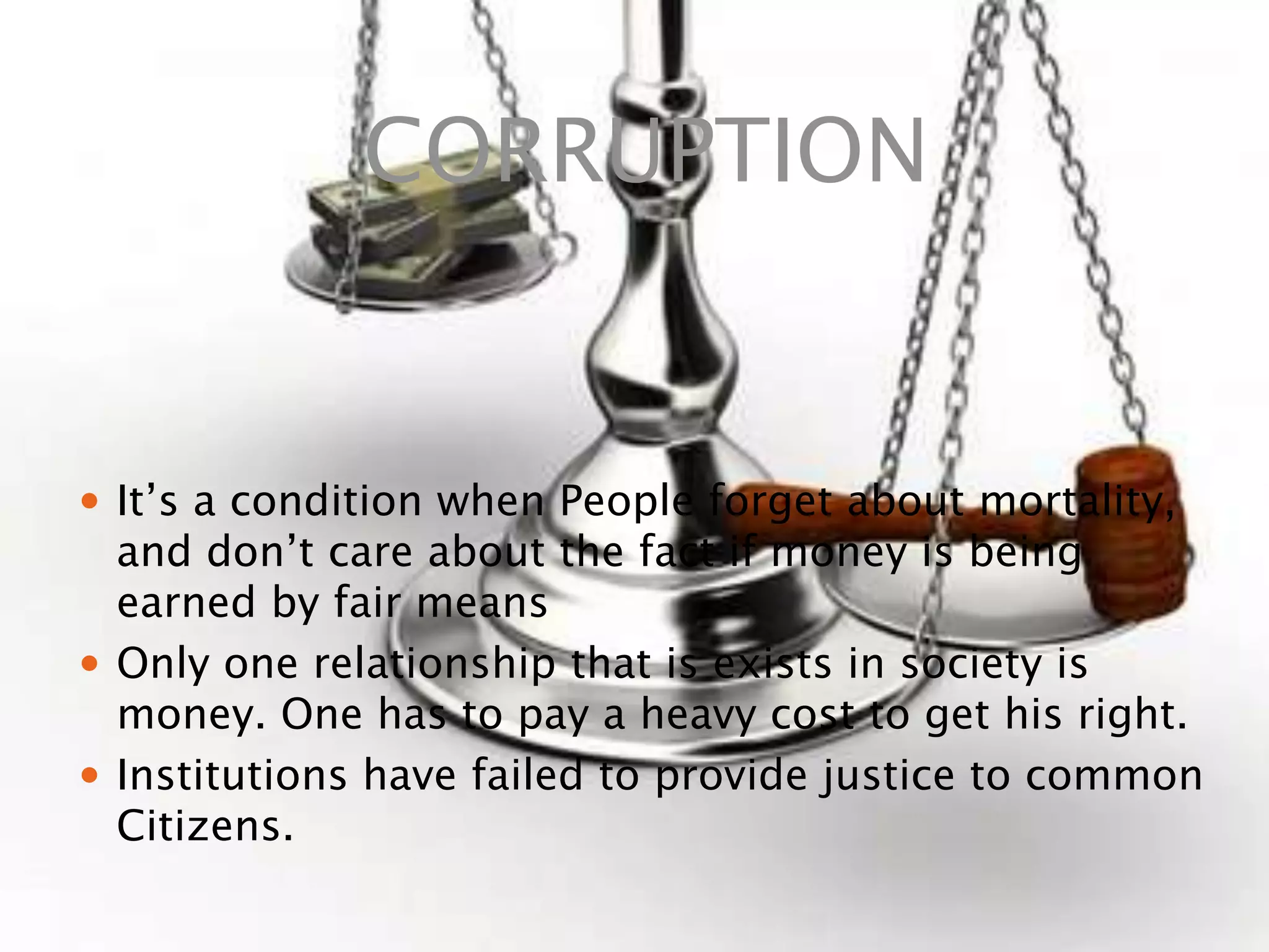 CORRUPTION
 It’s a condition when People forget about mortality,
and don’t care about the fact if money is being
earned by fair means
 Only one relationship that is exists in society is
money. One has to pay a heavy cost to get his right.
 Institutions have failed to provide justice to common
Citizens.
 