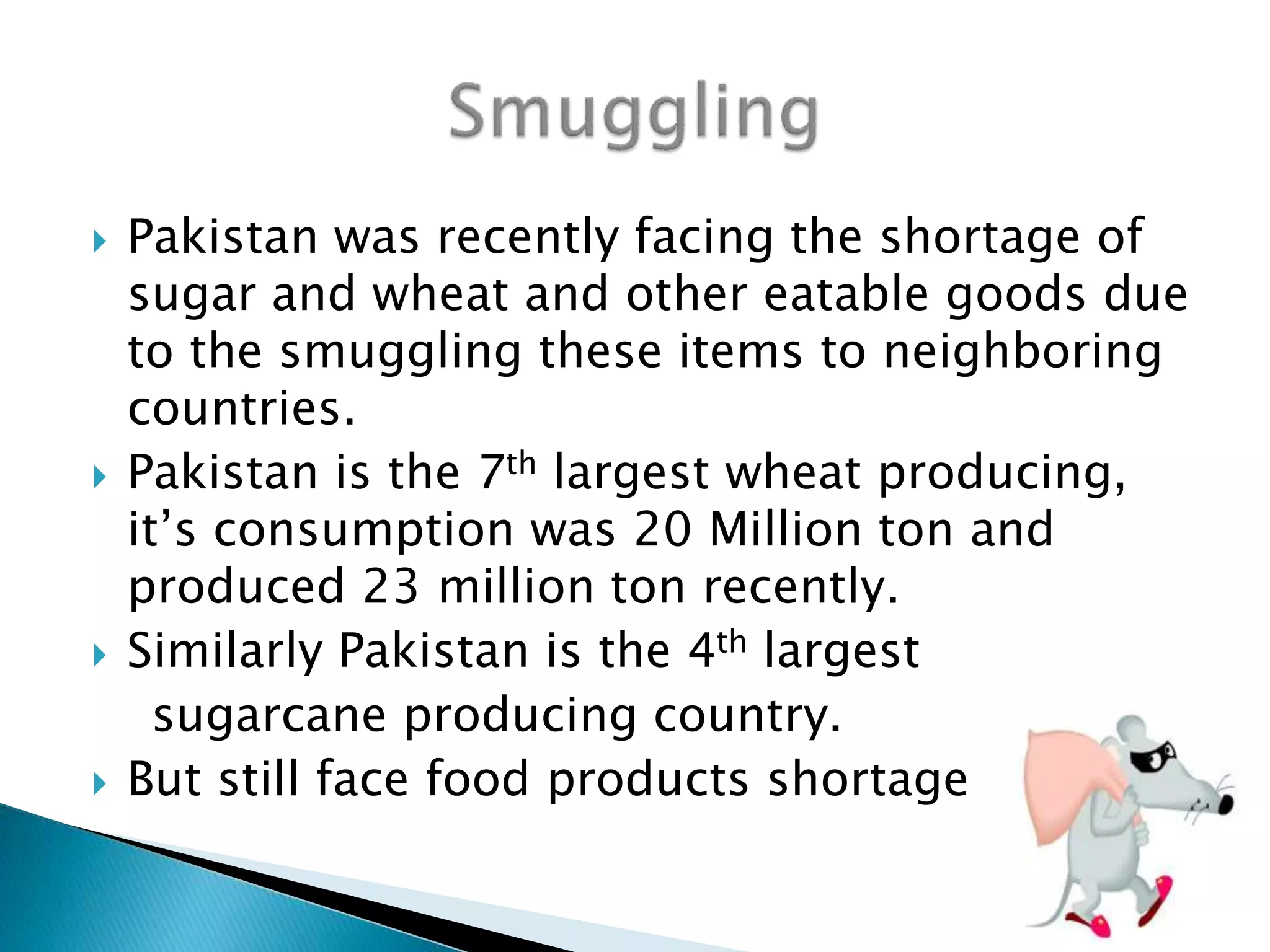  Pakistan was recently facing the shortage of
sugar and wheat and other eatable goods due
to the smuggling these items to neighboring
countries.
 Pakistan is the 7th largest wheat producing,
it’s consumption was 20 Million ton and
produced 23 million ton recently.
 Similarly Pakistan is the 4th largest
sugarcane producing country.
 But still face food products shortage
 