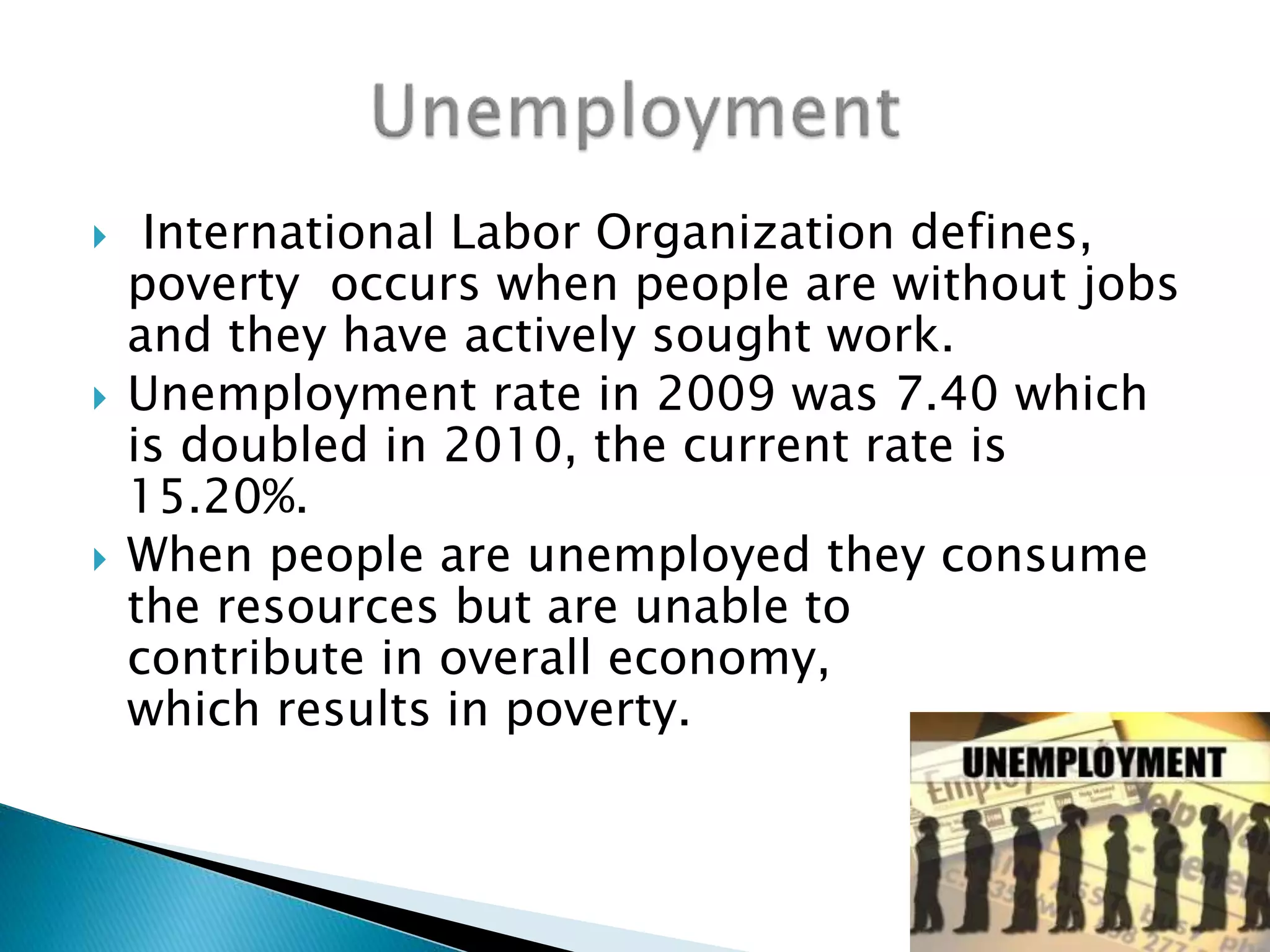 International Labor Organization defines,
poverty occurs when people are without jobs
and they have actively sought work.
 Unemployment rate in 2009 was 7.40 which
is doubled in 2010, the current rate is
15.20%.
 When people are unemployed they consume
the resources but are unable to
contribute in overall economy,
which results in poverty.
 