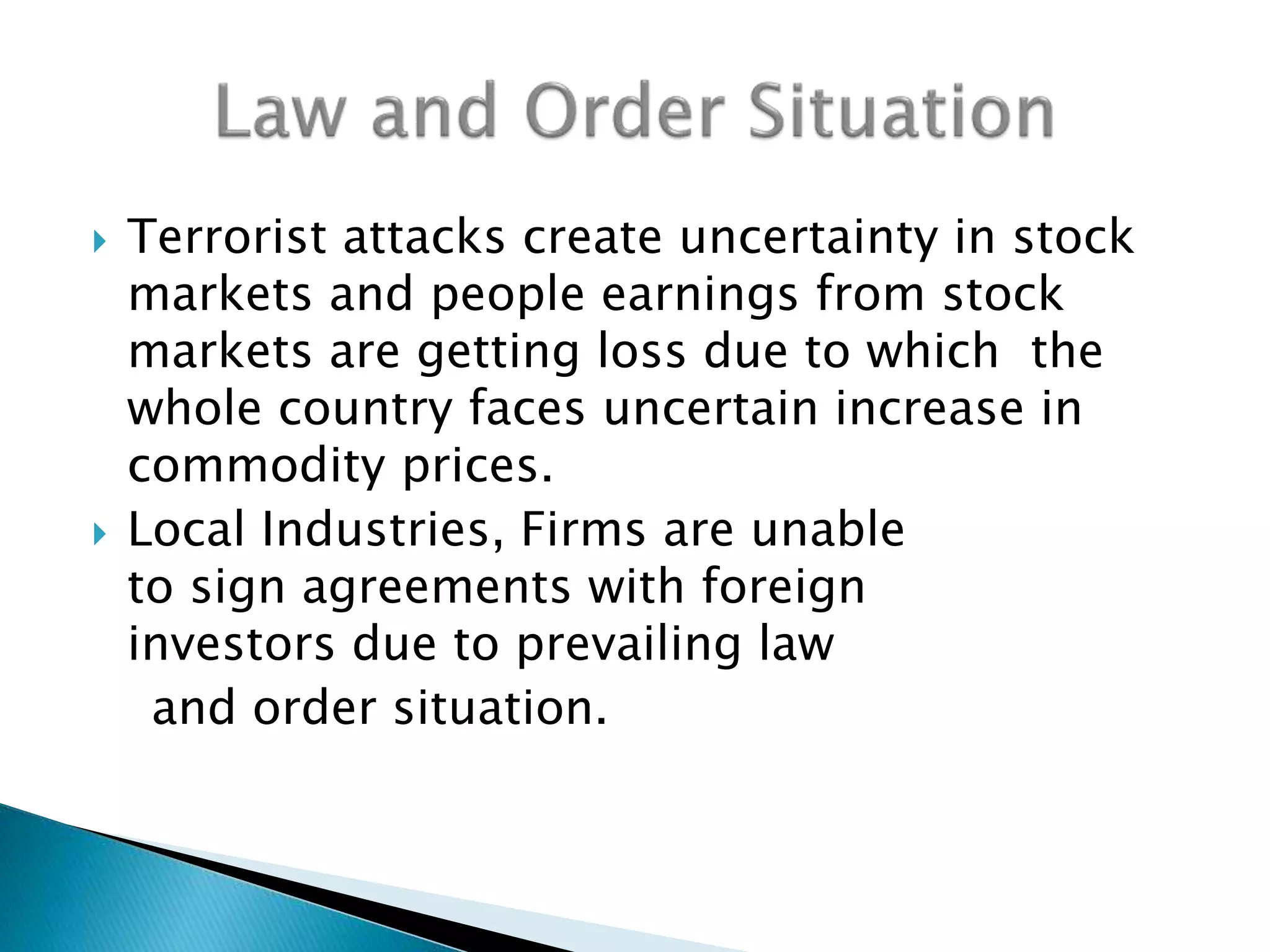  Terrorist attacks create uncertainty in stock
markets and people earnings from stock
markets are getting loss due to which the
whole country faces uncertain increase in
commodity prices.
 Local Industries, Firms are unable
to sign agreements with foreign
investors due to prevailing law
and order situation.
 
