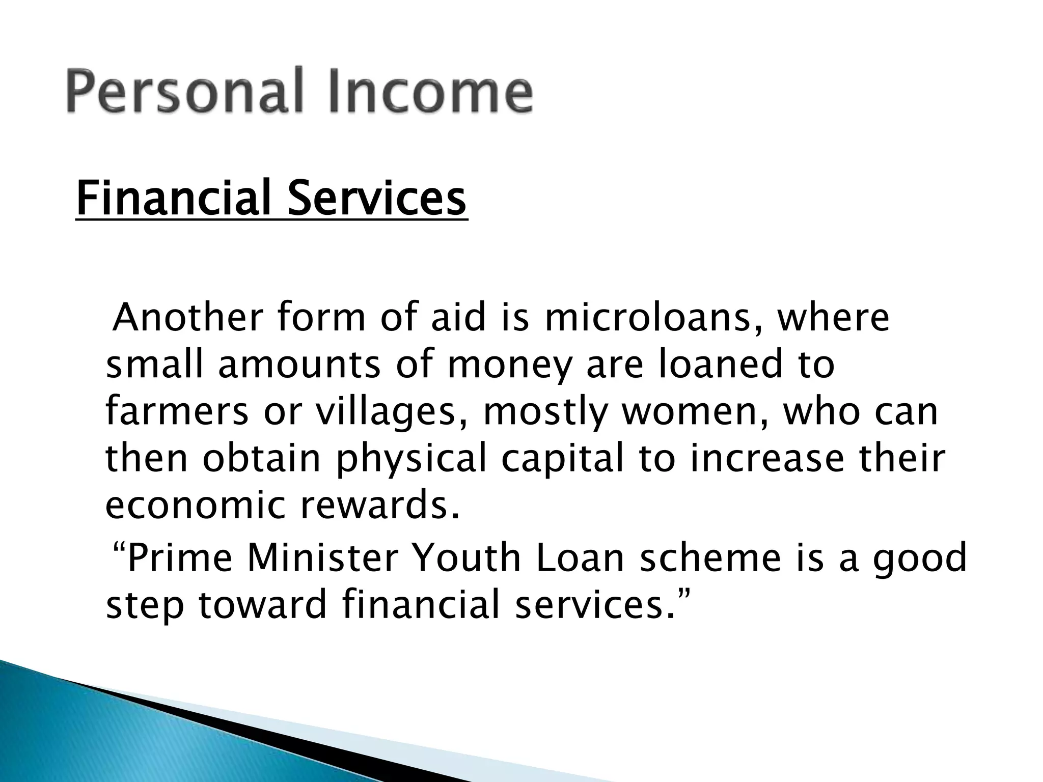 Financial Services
Another form of aid is microloans, where
small amounts of money are loaned to
farmers or villages, mostly women, who can
then obtain physical capital to increase their
economic rewards.
“Prime Minister Youth Loan scheme is a good
step toward financial services.”
 
