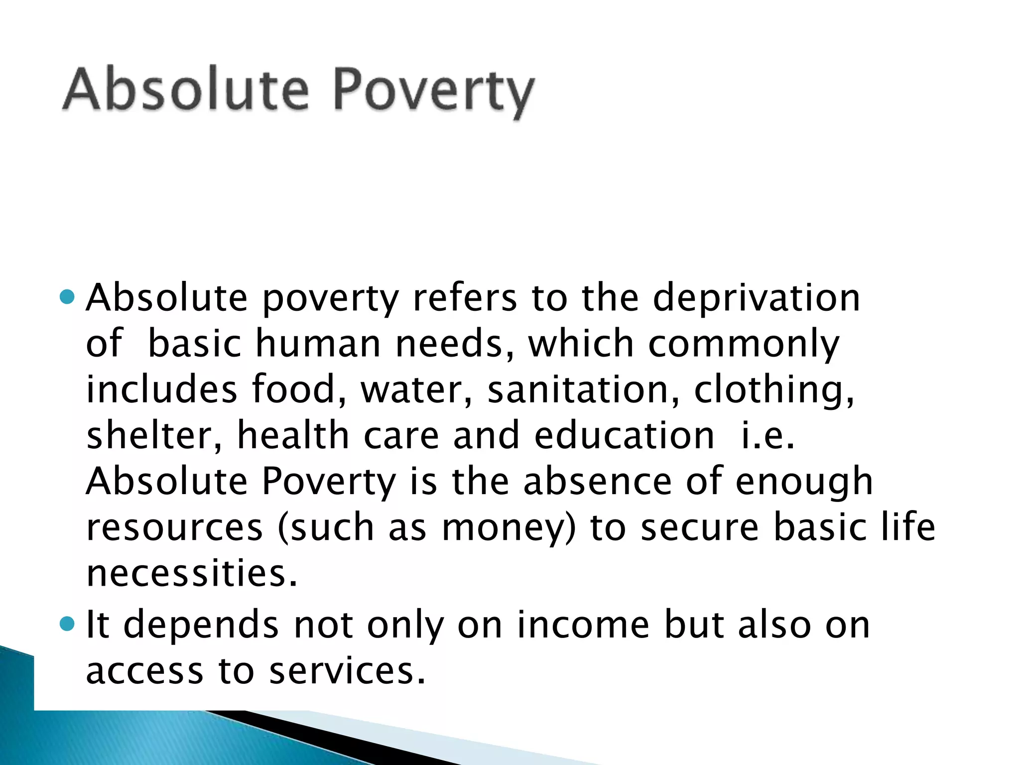  Absolute poverty refers to the deprivation
of basic human needs, which commonly
includes food, water, sanitation, clothing,
shelter, health care and education i.e.
Absolute Poverty is the absence of enough
resources (such as money) to secure basic life
necessities.
 It depends not only on income but also on
access to services.
 