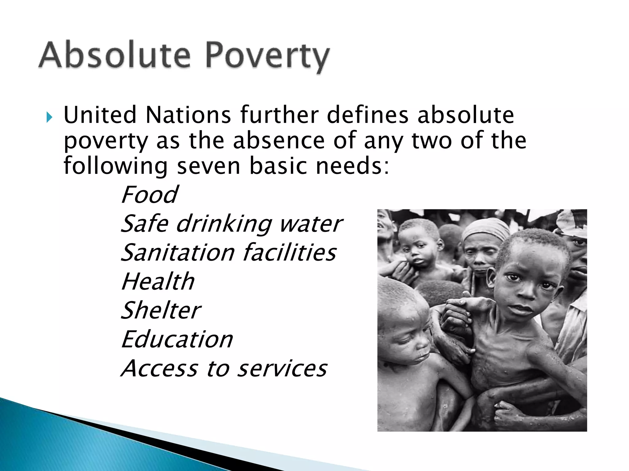  United Nations further defines absolute
poverty as the absence of any two of the
following seven basic needs:
Food
Safe drinking water
Sanitation facilities
Health
Shelter
Education
Access to services
 