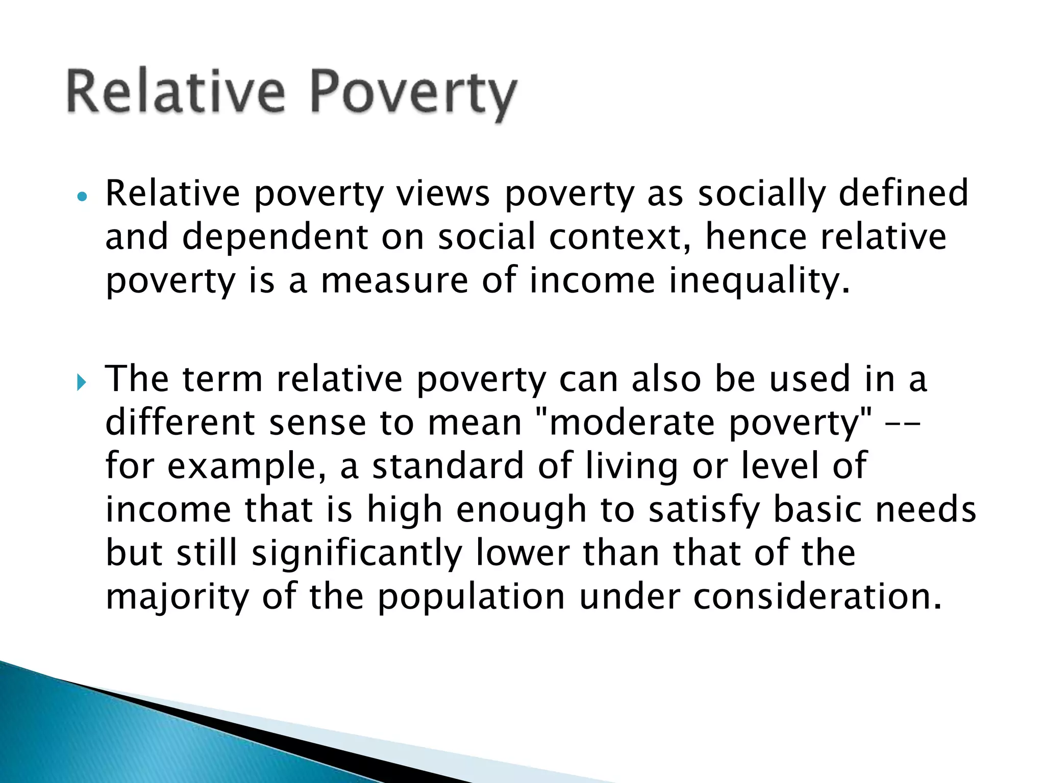  Relative poverty views poverty as socially defined
and dependent on social context, hence relative
poverty is a measure of income inequality.
 The term relative poverty can also be used in a
different sense to mean "moderate poverty" –-
for example, a standard of living or level of
income that is high enough to satisfy basic needs
but still significantly lower than that of the
majority of the population under consideration.
 