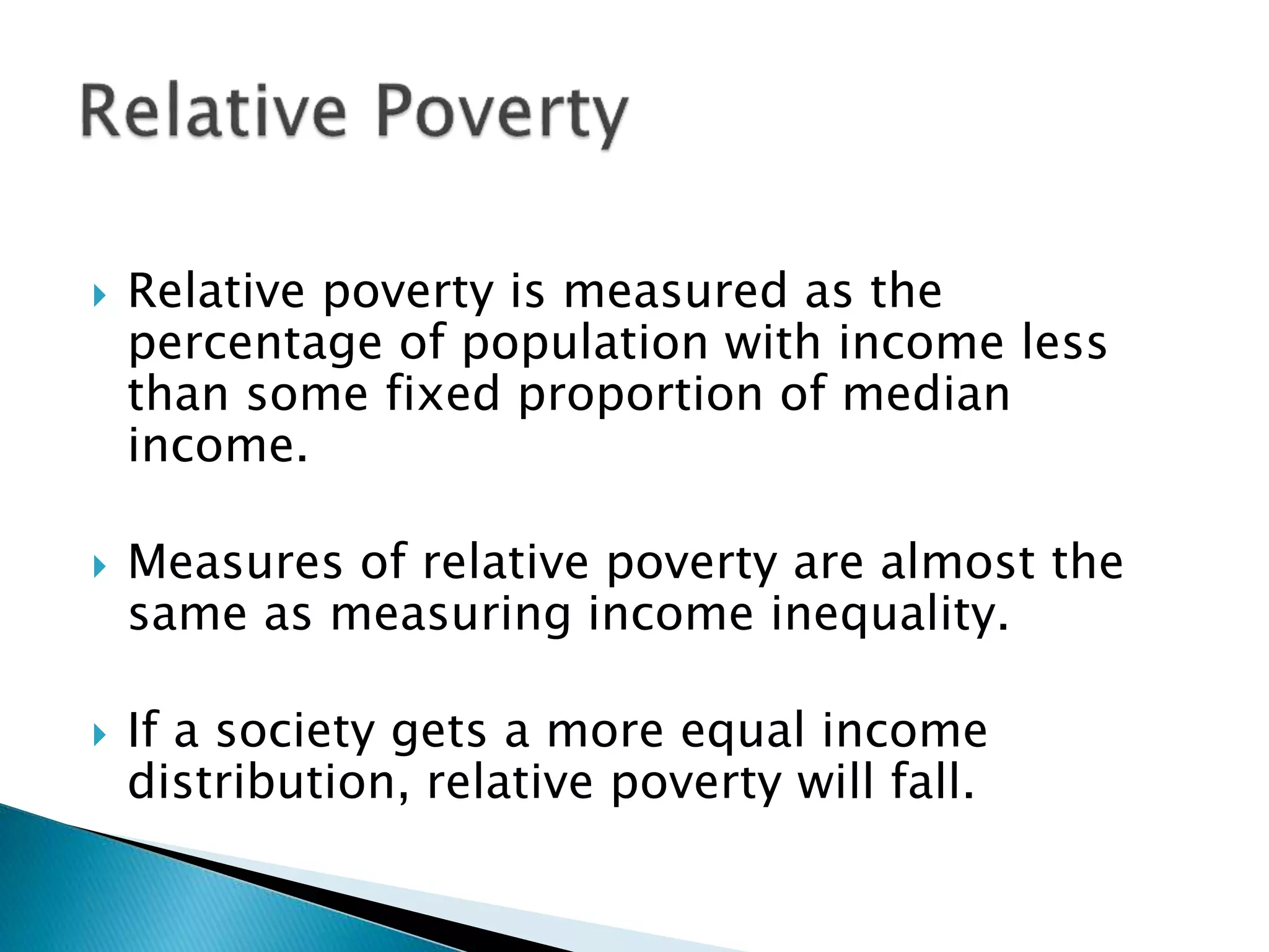  Relative poverty is measured as the
percentage of population with income less
than some fixed proportion of median
income.
 Measures of relative poverty are almost the
same as measuring income inequality.
 If a society gets a more equal income
distribution, relative poverty will fall.
 