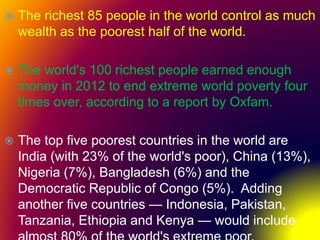  The richest 85 people in the world control as much
wealth as the poorest half of the world.
 The world's 100 richest people earned enough
money in 2012 to end extreme world poverty four
times over, according to a report by Oxfam.
 The top five poorest countries in the world are
India (with 23% of the world's poor), China (13%),
Nigeria (7%), Bangladesh (6%) and the
Democratic Republic of Congo (5%). Adding
another five countries — Indonesia, Pakistan,
Tanzania, Ethiopia and Kenya — would include
 