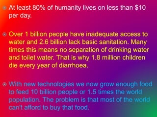  At least 80% of humanity lives on less than $10
per day.
 Over 1 billion people have inadequate access to
water and 2.6 billion lack basic sanitation. Many
times this means no separation of drinking water
and toilet water. That is why 1.8 million children
die every year of diarrhoea.
 With new technologies we now grow enough food
to feed 10 billion people or 1.5 times the world
population. The problem is that most of the world
can't afford to buy that food.
 