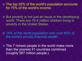  The top 20% of the world's population accounts
for 75% of the world's income.
 But poverty is not just an issue in the developing
world. There are 16.4 million children living in
poverty in the United States.
 14% of the world population own over 80% of
the world's private financial wealth.
 The 7 richest people in the world make more
than the poorest 41 countries combined
(roughly 567 million people.)
 