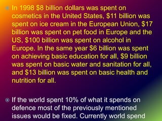 In 1998 $8 billion dollars was spent on
cosmetics in the United States, $11 billion was
spent on ice cream in the European Union, $17
billion was spent on pet food in Europe and the
US, $100 billion was spent on alcohol in
Europe. In the same year $6 billion was spent
on achieving basic education for all, $9 billion
was spent on basic water and sanitation for all,
and $13 billion was spent on basic health and
nutrition for all.
 If the world spent 10% of what it spends on
defence most of the previously mentioned
issues would be fixed. Currently world spend
 